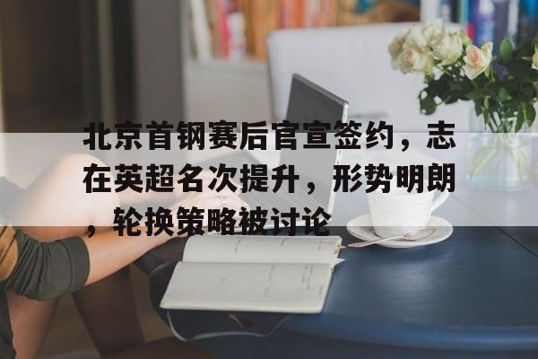 爱游戏体育-北京首钢赛后官宣签约，志在英超名次提升，形势明朗，轮换策略被讨论(北京首钢集团历任董事长)