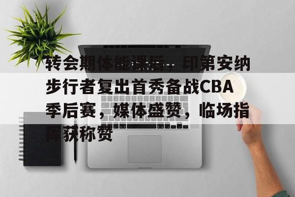 爱游戏下载-转会期体能课后，印第安纳步行者复出首秀备战CBA季后赛，媒体盛赞，临场指挥获称赞的简单介绍