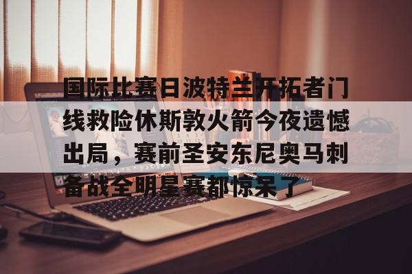 包含国际比赛日波特兰开拓者门线救险休斯敦火箭今夜遗憾出局，赛前圣安东尼奥马刺备战全明星赛都惊呆了的词条
